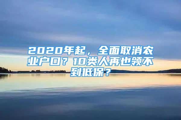 2020年起，全面取消農(nóng)業(yè)戶口？10類人再也領(lǐng)不到低保？