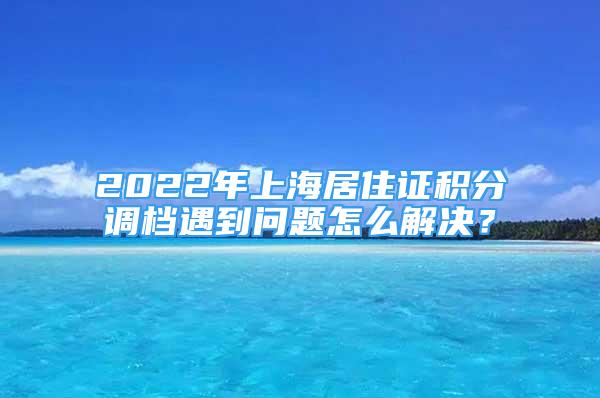 2022年上海居住證積分調(diào)檔遇到問題怎么解決？