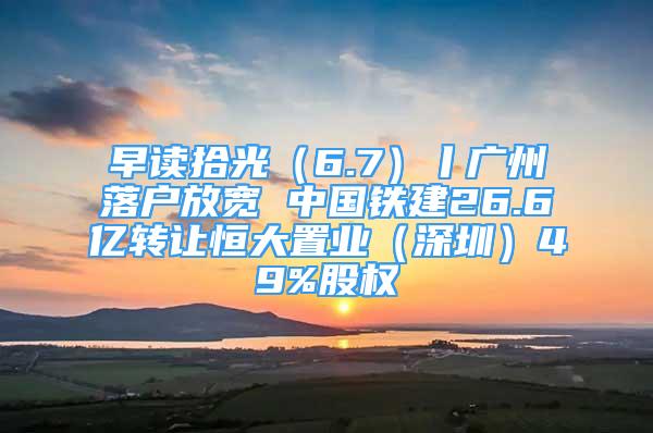 早讀拾光（6.7）丨廣州落戶放寬 中國(guó)鐵建26.6億轉(zhuǎn)讓恒大置業(yè)（深圳）49%股權(quán)