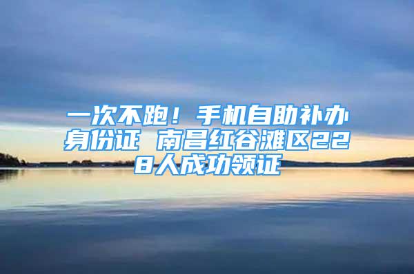 一次不跑！手機(jī)自助補(bǔ)辦身份證 南昌紅谷灘區(qū)228人成功領(lǐng)證