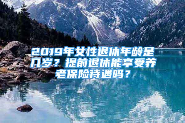 2019年女性退休年齡是幾歲？提前退休能享受養(yǎng)老保險待遇嗎？