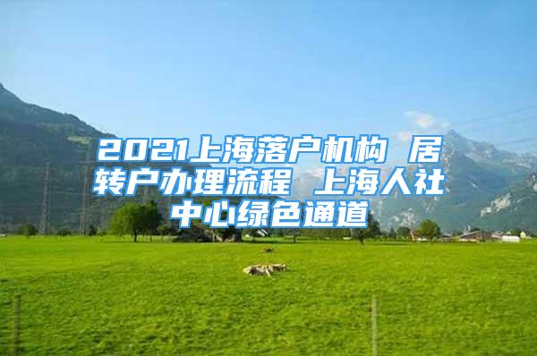 2021上海落戶機(jī)構(gòu) 居轉(zhuǎn)戶辦理流程 上海人社中心綠色通道