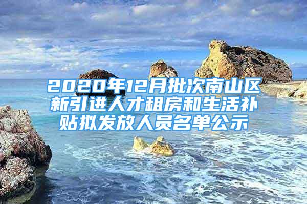 2020年12月批次南山區(qū)新引進(jìn)人才租房和生活補(bǔ)貼擬發(fā)放人員名單公示