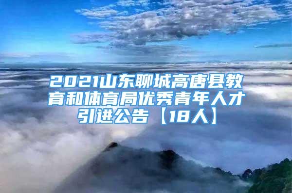 2021山東聊城高唐縣教育和體育局優(yōu)秀青年人才引進(jìn)公告【18人】