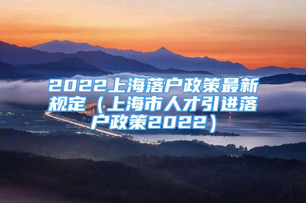 2022上海落戶政策最新規(guī)定（上海市人才引進(jìn)落戶政策2022）