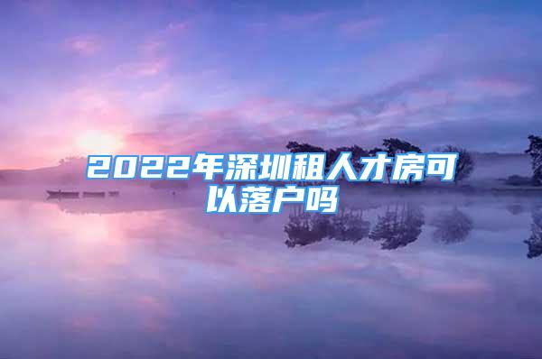 2022年深圳租人才房可以落戶嗎