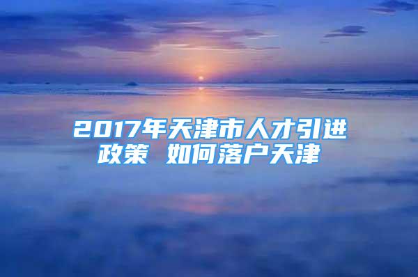 2017年天津市人才引進(jìn)政策 如何落戶天津