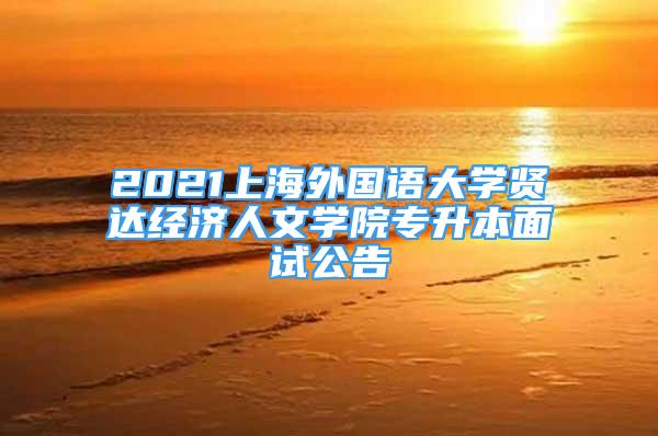 2021上海外國語大學(xué)賢達(dá)經(jīng)濟(jì)人文學(xué)院專升本面試公告