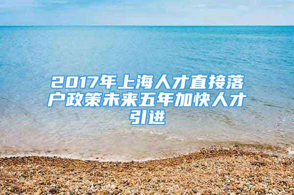 2017年上海人才直接落戶政策未來五年加快人才引進