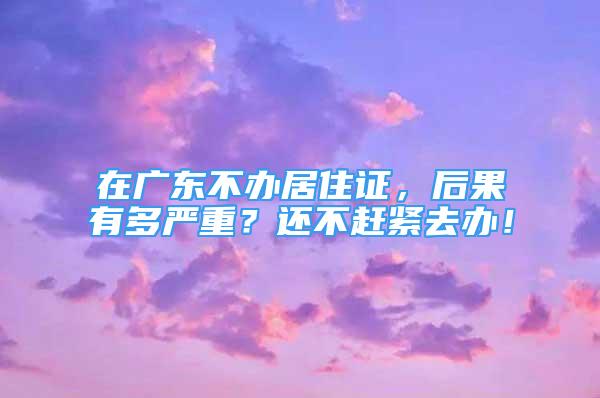 在廣東不辦居住證，后果有多嚴(yán)重？還不趕緊去辦！