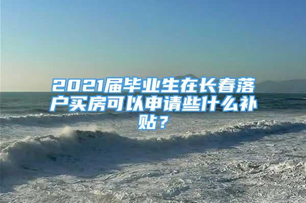 2021屆畢業(yè)生在長春落戶買房可以申請些什么補(bǔ)貼？