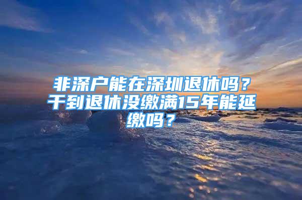 非深戶能在深圳退休嗎？干到退休沒繳滿15年能延繳嗎？