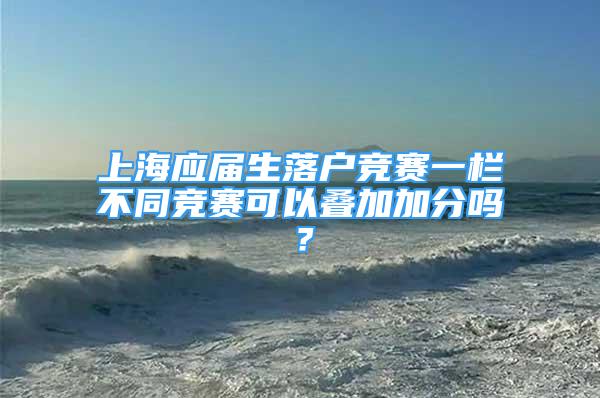 上海應(yīng)屆生落戶競賽一欄不同競賽可以疊加加分嗎？