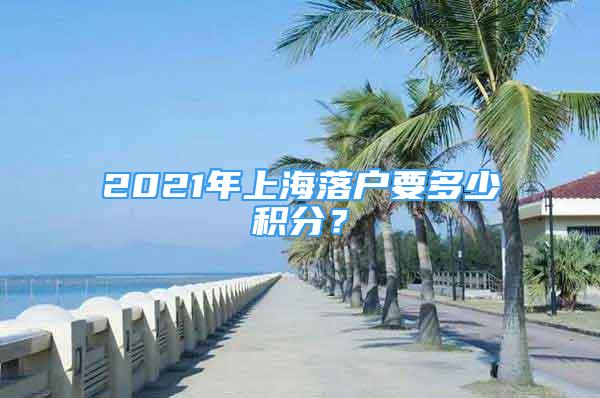 2021年上海落戶要多少積分？