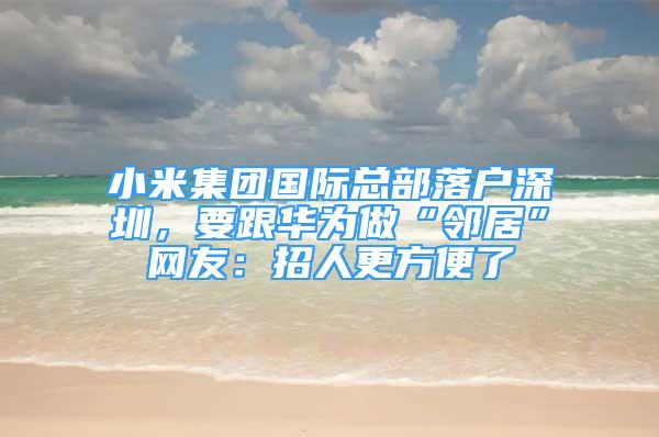 小米集團國際總部落戶深圳，要跟華為做“鄰居”網友：招人更方便了