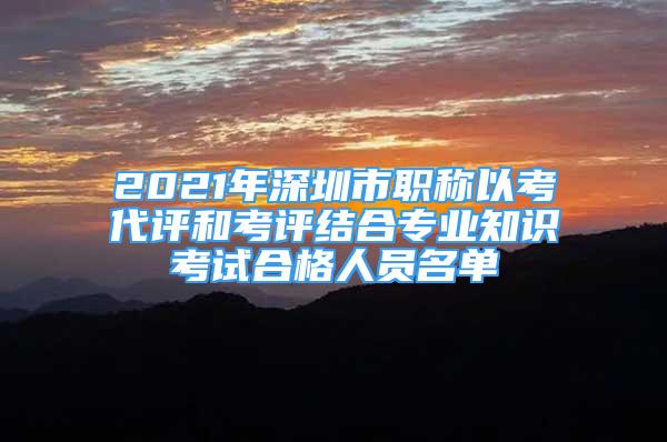 2021年深圳市職稱以考代評(píng)和考評(píng)結(jié)合專業(yè)知識(shí)考試合格人員名單