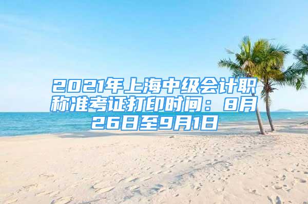 2021年上海中級(jí)會(huì)計(jì)職稱準(zhǔn)考證打印時(shí)間：8月26日至9月1日