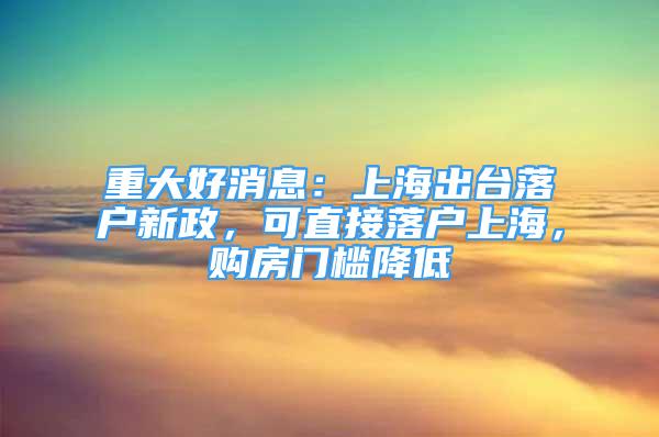 重大好消息：上海出臺落戶新政，可直接落戶上海，購房門檻降低