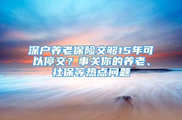 深戶養(yǎng)老保險(xiǎn)交夠15年可以停交？事關(guān)你的養(yǎng)老、社保等熱點(diǎn)問題