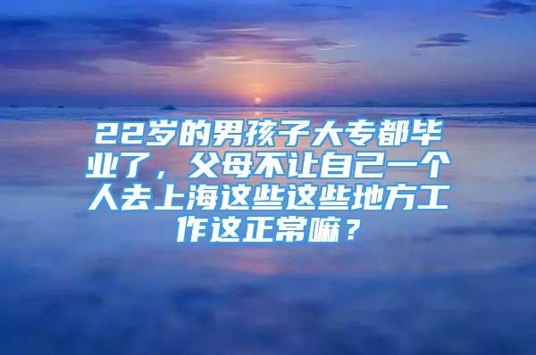 22歲的男孩子大專都畢業(yè)了，父母不讓自己一個(gè)人去上海這些這些地方工作這正常嘛？