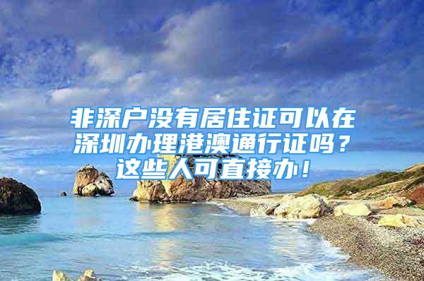 非深戶沒有居住證可以在深圳辦理港澳通行證嗎？這些人可直接辦！