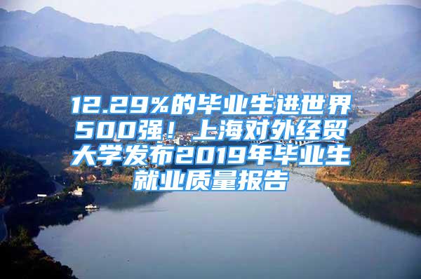 12.29%的畢業(yè)生進世界500強！上海對外經(jīng)貿(mào)大學發(fā)布2019年畢業(yè)生就業(yè)質(zhì)量報告