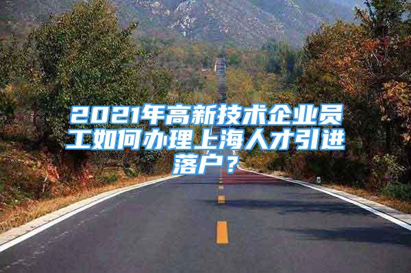 2021年高新技術企業(yè)員工如何辦理上海人才引進落戶？