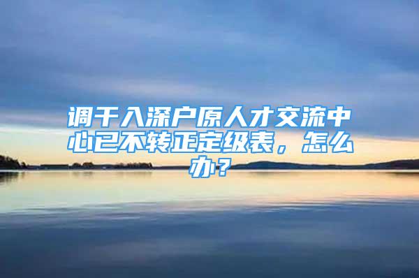 調(diào)干入深戶原人才交流中心已不轉(zhuǎn)正定級表，怎么辦？