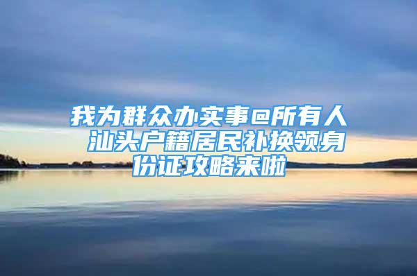 我為群眾辦實(shí)事@所有人 汕頭戶籍居民補(bǔ)換領(lǐng)身份證攻略來啦