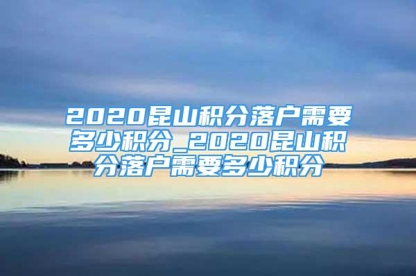 2020昆山積分落戶(hù)需要多少積分_2020昆山積分落戶(hù)需要多少積分