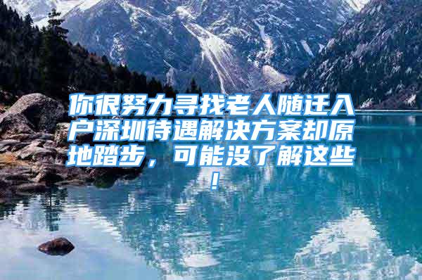 你很努力尋找老人隨遷入戶深圳待遇解決方案卻原地踏步，可能沒了解這些！