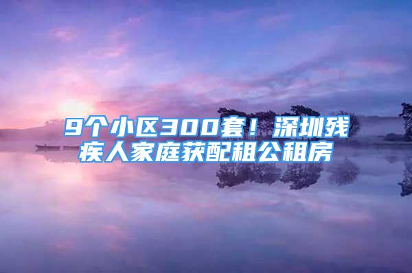 9個(gè)小區(qū)300套！深圳殘疾人家庭獲配租公租房