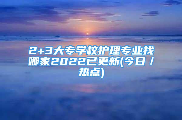 2+3大專學(xué)校護(hù)理專業(yè)找哪家2022已更新(今日／熱點(diǎn))