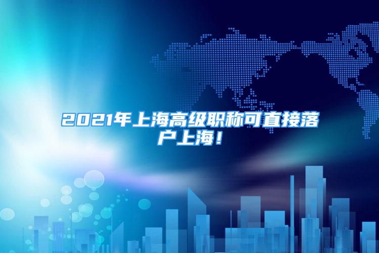 2021年上海高級職稱可直接落戶上海！