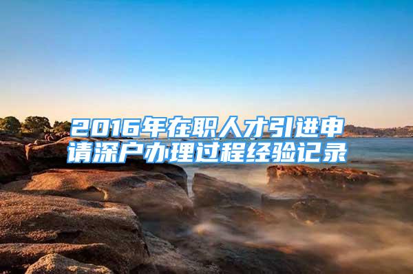 2016年在職人才引進(jìn)申請(qǐng)深戶辦理過程經(jīng)驗(yàn)記錄