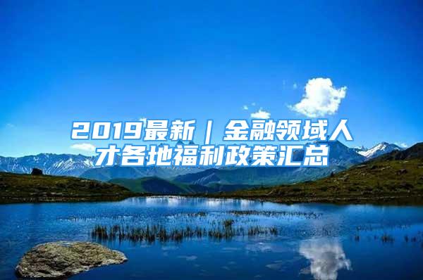 2019最新｜金融領(lǐng)域人才各地福利政策匯總