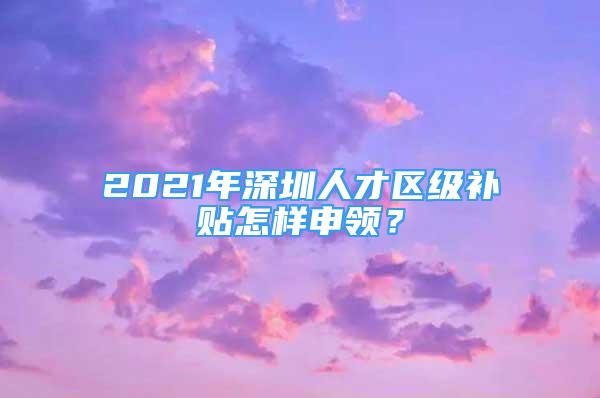 2021年深圳人才區(qū)級補貼怎樣申領(lǐng)？