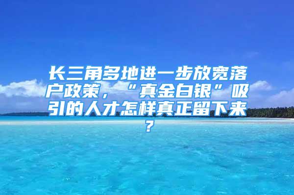 長三角多地進(jìn)一步放寬落戶政策，“真金白銀”吸引的人才怎樣真正留下來？