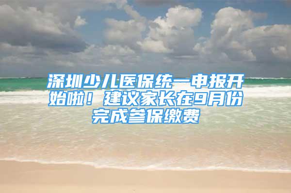 深圳少兒醫(yī)保統(tǒng)一申報(bào)開始啦！建議家長(zhǎng)在9月份完成參保繳費(fèi)