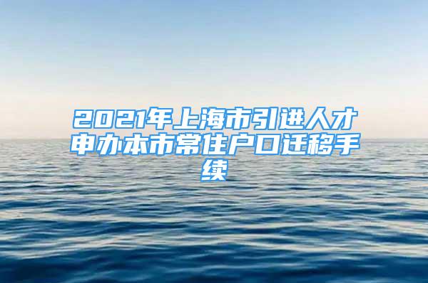 2021年上海市引進(jìn)人才申辦本市常住戶口遷移手續(xù)