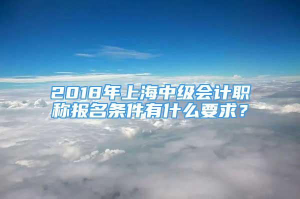 2018年上海中級會計職稱報名條件有什么要求？