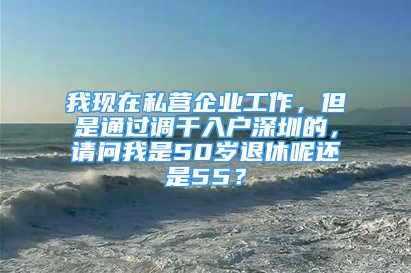 我現(xiàn)在私營企業(yè)工作，但是通過調(diào)干入戶深圳的，請問我是50歲退休呢還是55？