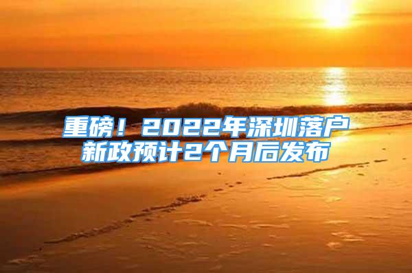 重磅！2022年深圳落戶新政預(yù)計2個月后發(fā)布