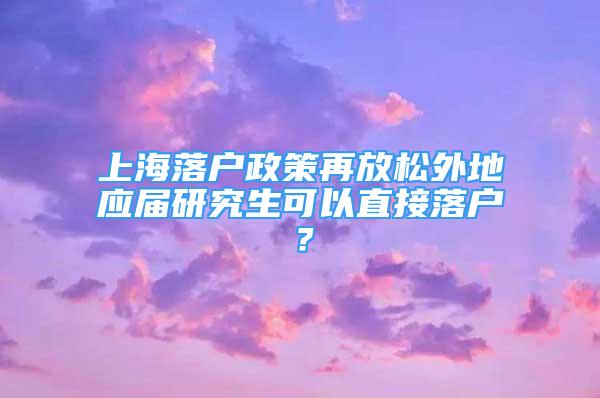 上海落戶政策再放松外地應(yīng)屆研究生可以直接落戶？