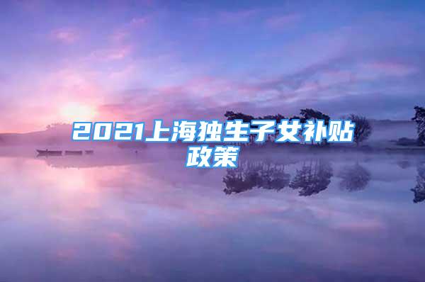 2021上海獨(dú)生子女補(bǔ)貼政策