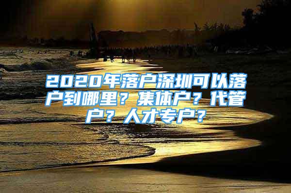 2020年落戶深圳可以落戶到哪里？集體戶？代管戶？人才專戶？