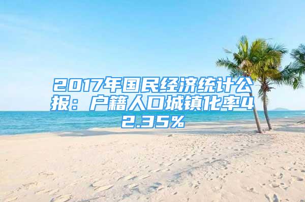 2017年國民經(jīng)濟統(tǒng)計公報：戶籍人口城鎮(zhèn)化率42.35%