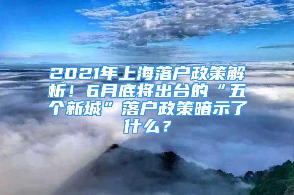 2021年上海落戶政策解析！6月底將出臺的“五個(gè)新城”落戶政策暗示了什么？