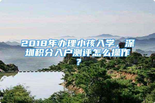 2018年辦理小孩入學，深圳積分入戶測評怎么操作？