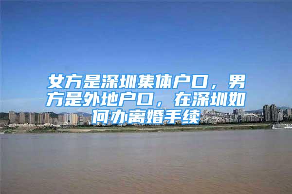 女方是深圳集體戶口，男方是外地戶口，在深圳如何辦離婚手續(xù)